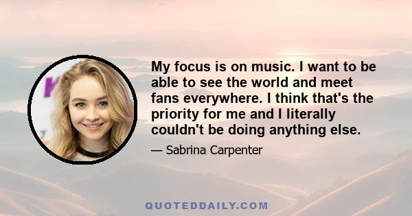 My focus is on music. I want to be able to see the world and meet fans everywhere. I think that's the priority for me and I literally couldn't be doing anything else.