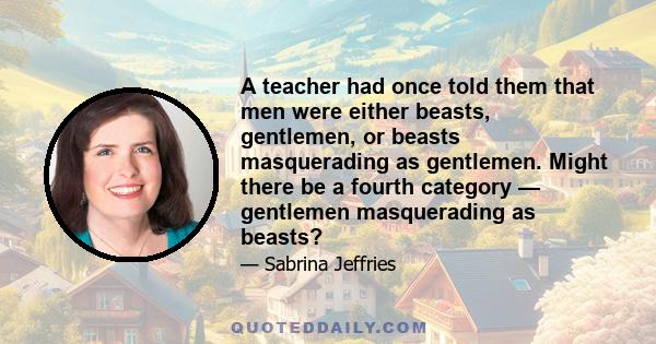 A teacher had once told them that men were either beasts, gentlemen, or beasts masquerading as gentlemen. Might there be a fourth category — gentlemen masquerading as beasts?