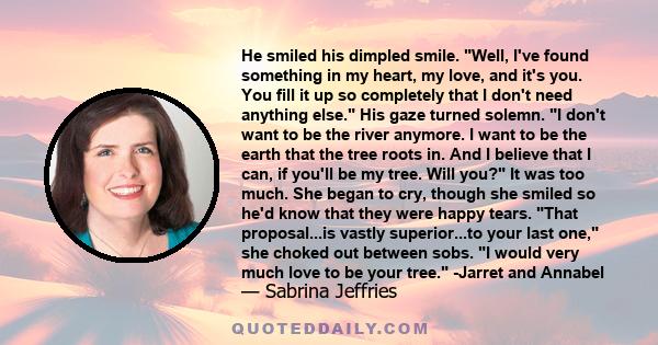 He smiled his dimpled smile. Well, I've found something in my heart, my love, and it's you. You fill it up so completely that I don't need anything else. His gaze turned solemn. I don't want to be the river anymore. I