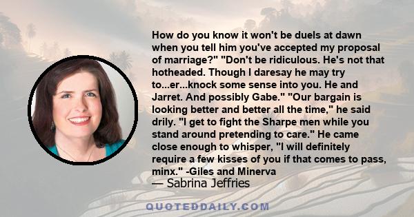 How do you know it won't be duels at dawn when you tell him you've accepted my proposal of marriage? Don't be ridiculous. He's not that hotheaded. Though I daresay he may try to...er...knock some sense into you. He and