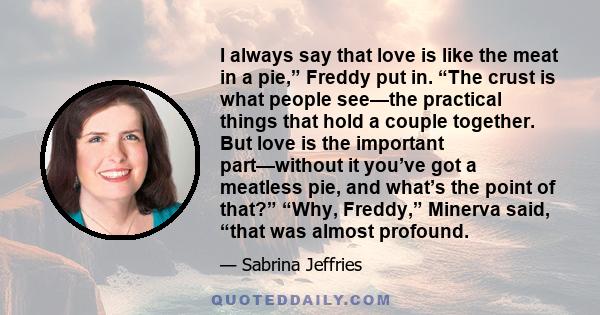 I always say that love is like the meat in a pie,” Freddy put in. “The crust is what people see—the practical things that hold a couple together. But love is the important part—without it you’ve got a meatless pie, and