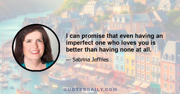 I can promise that even having an imperfect one who loves you is better than having none at all.