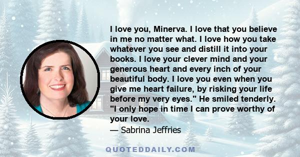 I love you, Minerva. I love that you believe in me no matter what. I love how you take whatever you see and distill it into your books. I love your clever mind and your generous heart and every inch of your beautiful