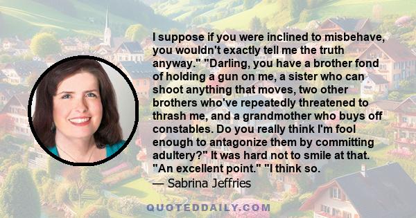 I suppose if you were inclined to misbehave, you wouldn't exactly tell me the truth anyway. Darling, you have a brother fond of holding a gun on me, a sister who can shoot anything that moves, two other brothers who've