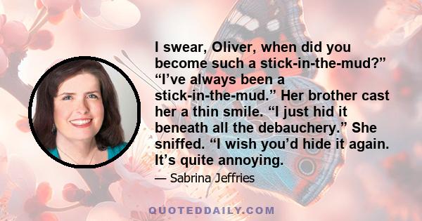 I swear, Oliver, when did you become such a stick-in-the-mud?” “I’ve always been a stick-in-the-mud.” Her brother cast her a thin smile. “I just hid it beneath all the debauchery.” She sniffed. “I wish you’d hide it