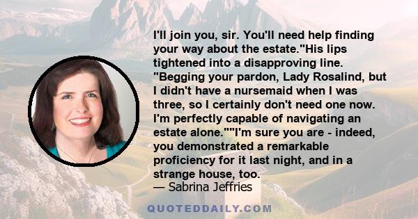 I'll join you, sir. You'll need help finding your way about the estate.His lips tightened into a disapproving line. Begging your pardon, Lady Rosalind, but I didn't have a nursemaid when I was three, so I certainly