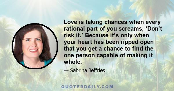 Love is taking chances when every rational part of you screams, ‘Don’t risk it.’ Because it’s only when your heart has been ripped open that you get a chance to find the one person capable of making it whole.