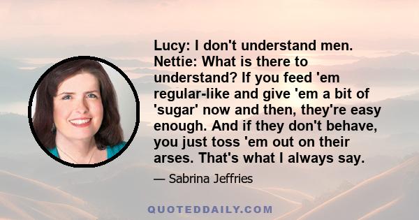 Lucy: I don't understand men. Nettie: What is there to understand? If you feed 'em regular-like and give 'em a bit of 'sugar' now and then, they're easy enough. And if they don't behave, you just toss 'em out on their