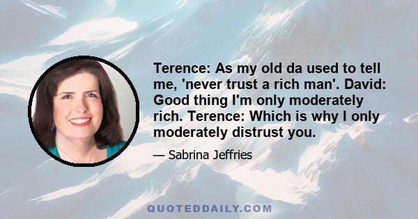 Terence: As my old da used to tell me, 'never trust a rich man'. David: Good thing I'm only moderately rich. Terence: Which is why I only moderately distrust you.