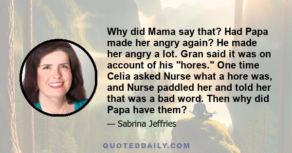 Why did Mama say that? Had Papa made her angry again? He made her angry a lot. Gran said it was on account of his hores. One time Celia asked Nurse what a hore was, and Nurse paddled her and told her that was a bad