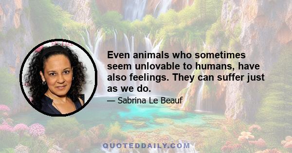 Even animals who sometimes seem unlovable to humans, have also feelings. They can suffer just as we do.