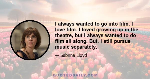 I always wanted to go into film. I love film. I loved growing up in the theatre, but I always wanted to do film all along. But, I still pursue music separately.