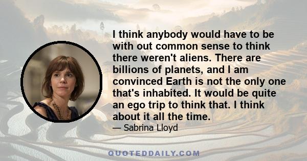 I think anybody would have to be with out common sense to think there weren't aliens. There are billions of planets, and I am convinced Earth is not the only one that's inhabited. It would be quite an ego trip to think