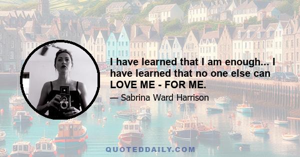 I have learned that I am enough... I have learned that no one else can LOVE ME - FOR ME.