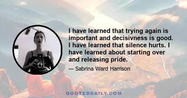 I have learned that trying again is important and decisivness is good. I have learned that silence hurts. I have learned about starting over and releasing pride.