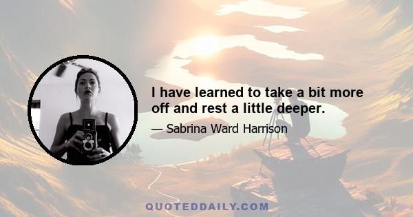 I have learned to take a bit more off and rest a little deeper.