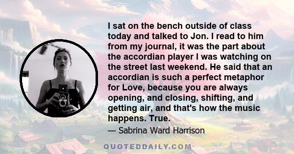 I sat on the bench outside of class today and talked to Jon. I read to him from my journal, it was the part about the accordian player I was watching on the street last weekend. He said that an accordian is such a