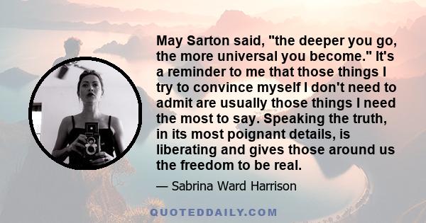 May Sarton said, the deeper you go, the more universal you become. It's a reminder to me that those things I try to convince myself I don't need to admit are usually those things I need the most to say. Speaking the