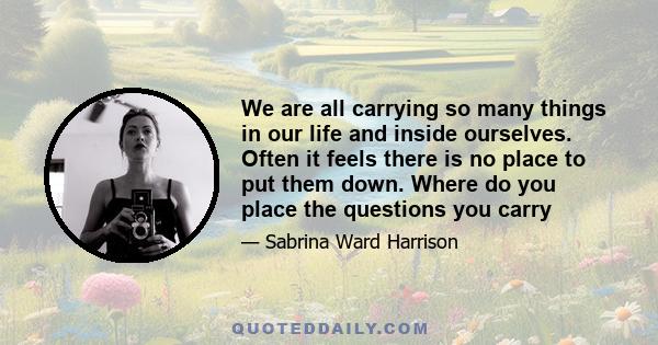 We are all carrying so many things in our life and inside ourselves. Often it feels there is no place to put them down. Where do you place the questions you carry