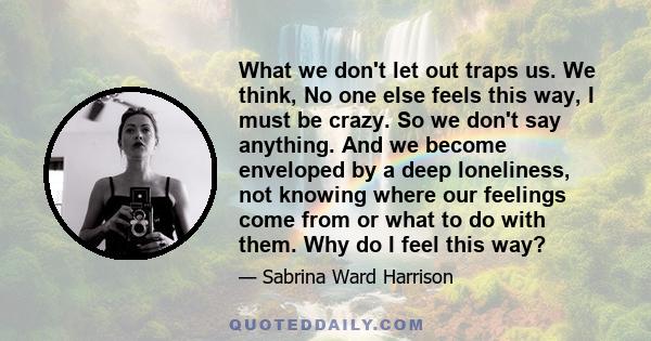 What we don't let out traps us. We think, No one else feels this way, I must be crazy. So we don't say anything. And we become enveloped by a deep loneliness, not knowing where our feelings come from or what to do with