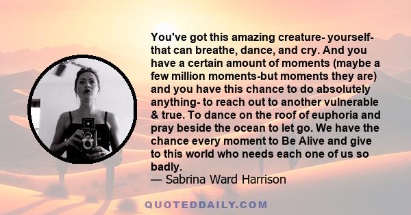 You've got this amazing creature- yourself- that can breathe, dance, and cry. And you have a certain amount of moments (maybe a few million moments-but moments they are) and you have this chance to do absolutely