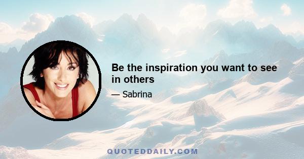 Be the inspiration you want to see in others