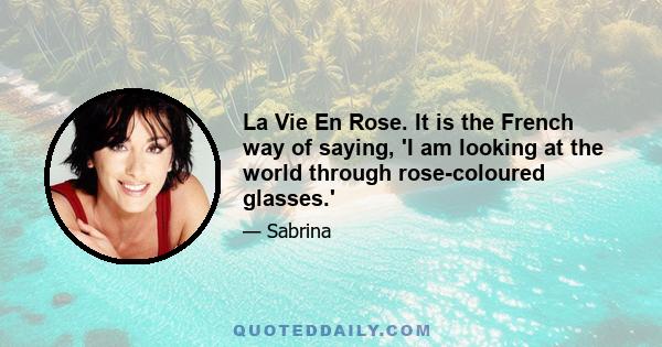 La Vie En Rose. It is the French way of saying, 'I am looking at the world through rose-coloured glasses.'