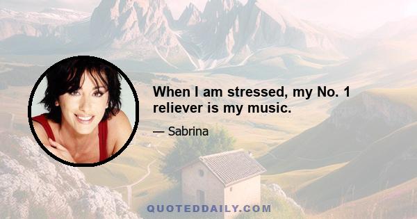 When I am stressed, my No. 1 reliever is my music.