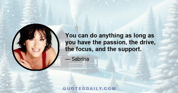 You can do anything as long as you have the passion, the drive, the focus, and the support.