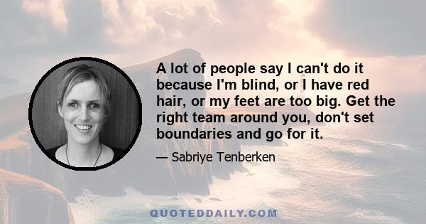 A lot of people say I can't do it because I'm blind, or I have red hair, or my feet are too big. Get the right team around you, don't set boundaries and go for it.