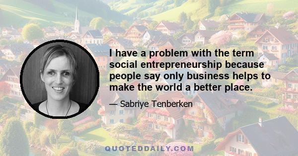 I have a problem with the term social entrepreneurship because people say only business helps to make the world a better place.