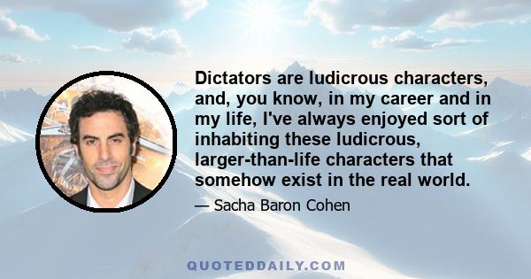 Dictators are ludicrous characters, and, you know, in my career and in my life, I've always enjoyed sort of inhabiting these ludicrous, larger-than-life characters that somehow exist in the real world.