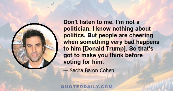 Don't listen to me. I'm not a politician. I know nothing about politics. But people are cheering when something very bad happens to him [Donald Trump]. So that's got to make you think before voting for him.