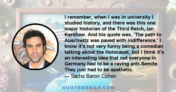 I remember, when I was in university I studied history, and there was this one major historian of the Third Reich, Ian Kershaw. And his quote was, 'The path to Auschwitz was paved with indifference.' I know it's not