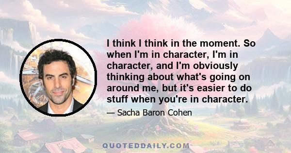 I think I think in the moment. So when I'm in character, I'm in character, and I'm obviously thinking about what's going on around me, but it's easier to do stuff when you're in character.