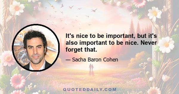 It's nice to be important, but it's also important to be nice. Never forget that.