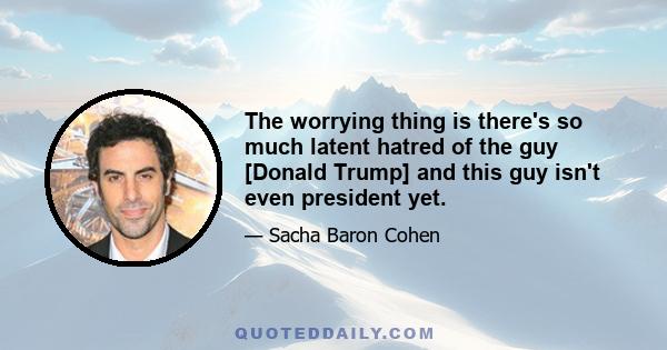 The worrying thing is there's so much latent hatred of the guy [Donald Trump] and this guy isn't even president yet.