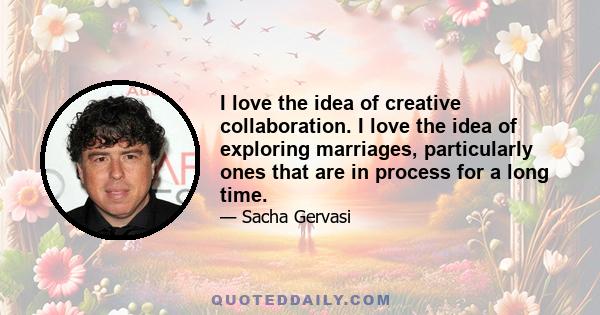 I love the idea of creative collaboration. I love the idea of exploring marriages, particularly ones that are in process for a long time.