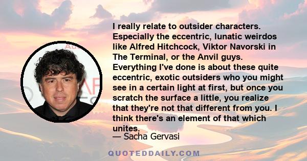 I really relate to outsider characters. Especially the eccentric, lunatic weirdos like Alfred Hitchcock, Viktor Navorski in The Terminal, or the Anvil guys. Everything I've done is about these quite eccentric, exotic