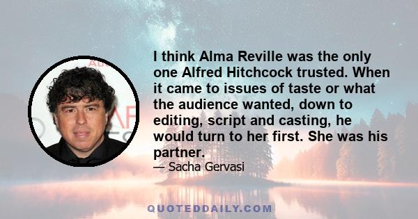 I think Alma Reville was the only one Alfred Hitchcock trusted. When it came to issues of taste or what the audience wanted, down to editing, script and casting, he would turn to her first. She was his partner.