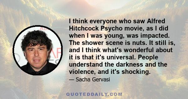 I think everyone who saw Alfred Hitchcock Psycho movie, as I did when I was young, was impacted. The shower scene is nuts. It still is, and I think what's wonderful about it is that it's universal. People understand the 