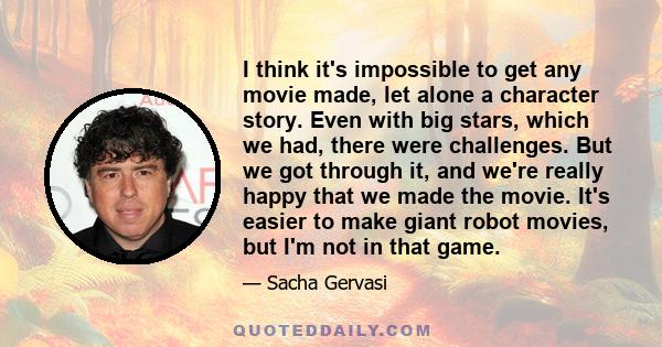 I think it's impossible to get any movie made, let alone a character story. Even with big stars, which we had, there were challenges. But we got through it, and we're really happy that we made the movie. It's easier to