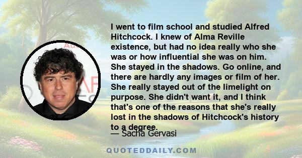 I went to film school and studied Alfred Hitchcock. I knew of Alma Reville existence, but had no idea really who she was or how influential she was on him. She stayed in the shadows. Go online, and there are hardly any