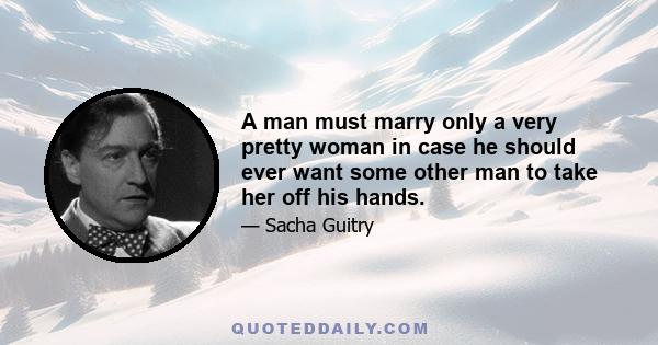 A man must marry only a very pretty woman in case he should ever want some other man to take her off his hands.