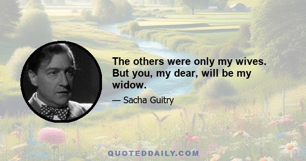 The others were only my wives. But you, my dear, will be my widow.