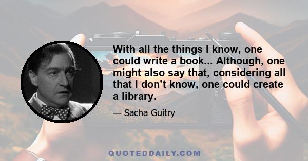 With all the things I know, one could write a book... Although, one might also say that, considering all that I don’t know, one could create a library.