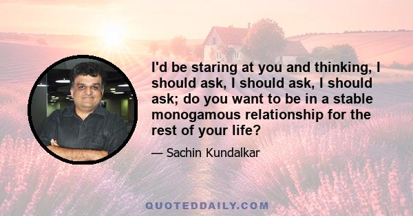 I'd be staring at you and thinking, I should ask, I should ask, I should ask; do you want to be in a stable monogamous relationship for the rest of your life?
