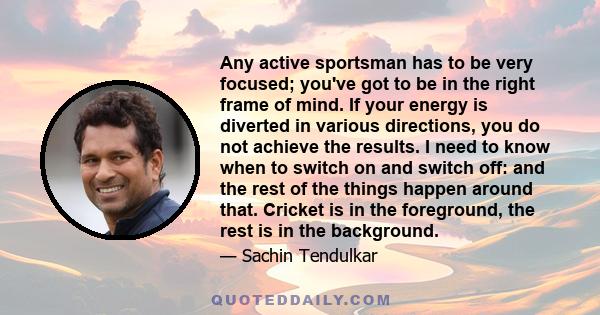 Any active sportsman has to be very focused; you've got to be in the right frame of mind. If your energy is diverted in various directions, you do not achieve the results. I need to know when to switch on and switch