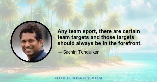 Any team sport, there are certain team targets and those targets should always be in the forefront.