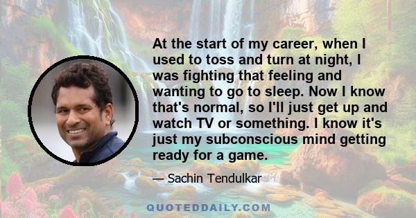 At the start of my career, when I used to toss and turn at night, I was fighting that feeling and wanting to go to sleep. Now I know that's normal, so I'll just get up and watch TV or something. I know it's just my